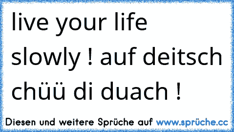 live your life slowly ! 
auf deitsch chüü di duach !