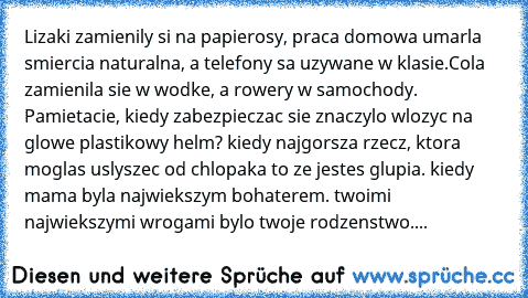 Lizaki zamienily się na papierosy, praca domowa umarla smiercia naturalna, a telefony sa uzywane w klasie.Cola zamienila sie w wodke, a rowery w samochody. Pamietacie, kiedy zabezpieczac sie znaczylo wlozyc na glowe plastikowy helm? kiedy najgorsza rzecz, ktora moglas uslyszec od chlopaka to ze jestes glupia. kiedy mama byla najwiekszym bohaterem. twoimi najwiekszymi wrogami bylo twoje rodzenst...