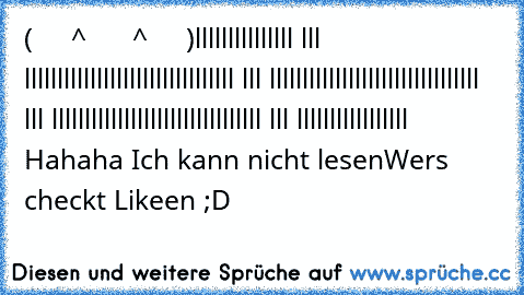 (     ^      ^     )
lllllllllllllll lll lllllllllllllllll
lllllllllllllll lll lllllllllllllllll
lllllllllllllll lll lllllllllllllllll
lllllllllllllll lll lllllllllllllllll 
Hahaha Ich kann nicht lesen
Wers checkt Likeen ;D