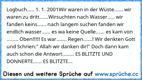 Logbuch..... 1. 1. 2001
Wir waren in der Wüste...... wir waren zu dritt......Wirsuchten nach Wasser..... wir fanden keins...... nach langem suchen fanden wir endlich wasser...... es wa keine Quelle...... es kam von ........ Oben!!!!! Es war....... Regen......! Wir denkten Gott und Schrien:" Allah wir danken dir!" Doch dann kam auch schon die Antwort........ ES BLITZTE UND DONNERTE...... ES BLITZTE...