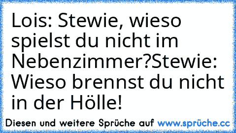 Lois: Stewie, wieso spielst du nicht im Nebenzimmer?
Stewie: Wieso brennst du nicht in der Hölle!