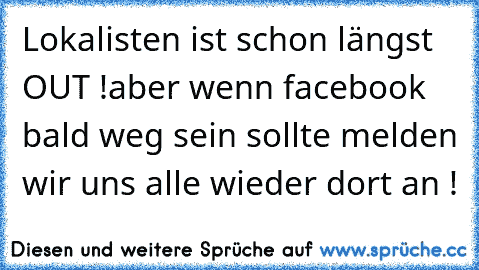 Lokalisten ist schon längst OUT !
aber wenn facebook bald weg sein sollte melden wir uns alle wieder dort an !