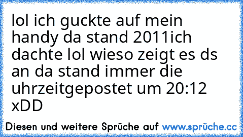 lol ich guckte auf mein handy da stand 2011
ich dachte lol wieso zeigt es ds an da stand immer die uhrzeit
gepostet um
 20:12 xDD