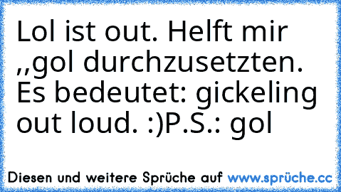 Lol ist out. Helft mir ,,gol´´ durchzusetzten. Es bedeutet: gickeling out loud. :)
P.S.: gol