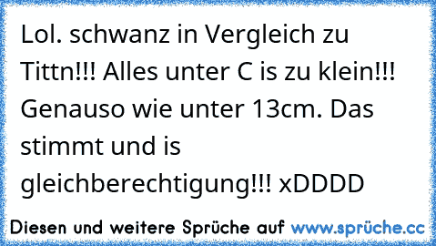 Lol. schwanz in Vergleich zu Tittn!!! Alles unter C is zu klein!!! Genauso wie unter 13cm. Das stimmt und is gleichberechtigung!!! xDDDD