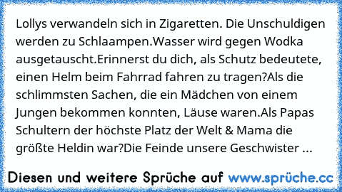 Lollys verwandeln sich in Zigaretten. Die Unschuldigen werden zu Schlaampen.
Wasser wird gegen Wodka ausgetauscht.
Erinnerst du dich, als Schutz bedeutete, einen Helm beim Fahrrad fahren zu tragen?
Als die schlimmsten Sachen, die ein Mädchen von einem Jungen bekommen konnten, Läuse waren.
Als Papas Schultern der höchste Platz der Welt & Mama die größte Heldin war?
Die Feinde unsere Geschwister ...