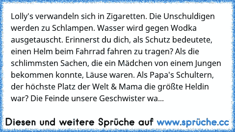 Lolly's verwandeln sich in Zigaretten. Die Unschuldigen werden zu Schlampen. Wasser wird gegen Wodka ausgetauscht. Erinnerst du dich, als Schutz bedeutete, einen Helm beim Fahrrad fahren zu tragen? Als die schlimmsten Sachen, die ein Mädchen von einem Jungen bekommen konnte, Läuse waren. Als Papa's Schultern, der höchste Platz der Welt & Mama die größte Heldin war? Die Feinde unsere Geschwister...