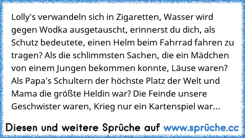 Lolly's verwandeln sich in Zigaretten, Wasser wird gegen Wodka ausgetauscht, erinnerst du dich, als Schutz bedeutete, einen Helm beim Fahrrad fahren zu tragen? Als die schlimmsten Sachen, die ein Mädchen von einem Jungen bekommen konnte, Läuse waren? Als Papa's Schultern der höchste Platz der Welt und Mama die größte Heldin war? Die Feinde unsere Geschwister waren, Krieg nur ein Kartenspiel war...