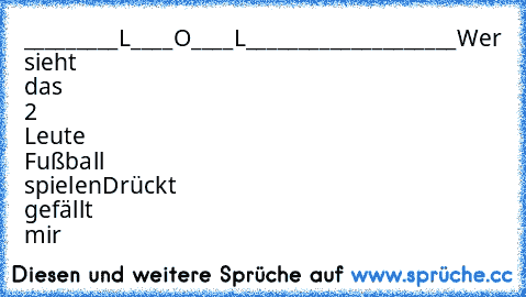 _________L____O____L____________________
Wer sieht das 2 Leute Fußball spielen
Drückt gefällt mir