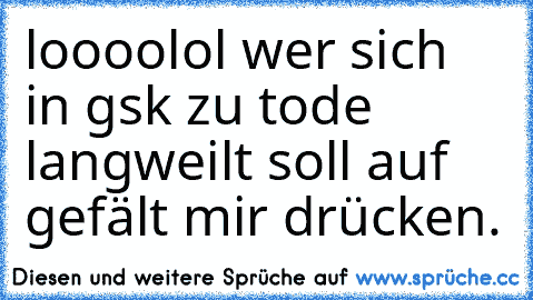 loooolol wer sich in gsk zu tode langweilt soll auf gefält mir drücken.