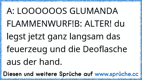 A: LOOOOOOS GLUMANDA FLAMMENWURF!
B: ALTER! du legst jetzt ganz langsam das feuerzeug und die Deoflasche aus der hand.