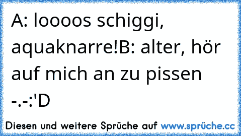 A: loooos schiggi, aquaknarre!
B: alter, hör auf mich an zu pissen -.-
:'D