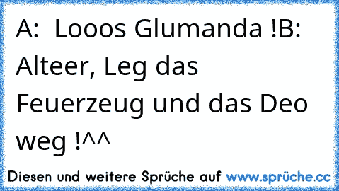 A:  Looos Glumanda !
B:  Alteer, Leg das Feuerzeug und das Deo weg !
^^