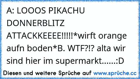 A: LOOOS PIKACHU DONNERBLITZ ATTACKKEEEE!!!!!
*wirft orange aufn boden*
B. WTF?!? alta wir sind hier im supermarkt......
:D