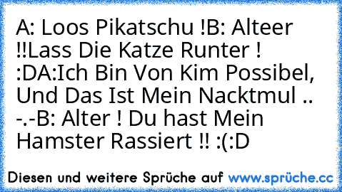 A: Loos Pikatschu !
B: Alteer !!Lass Die Katze Runter ! :D
♥
A:Ich Bin Von Kim Possibel, Und Das Ist Mein Nacktmul .. -.-´
B: Alter ! Du hast Mein Hamster Rassiert !! :(
:D ♥