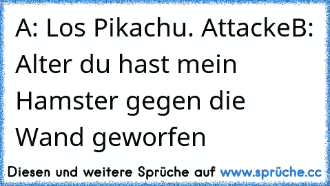 A: Los Pikachu. Attacke
B: Alter du hast mein Hamster gegen die Wand geworfen