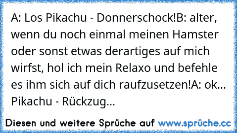 A: Los Pikachu - Donnerschock!
B: alter, wenn du noch einmal meinen Hamster oder sonst etwas derartiges auf mich wirfst, hol ich mein Relaxo und befehle es ihm sich auf dich raufzusetzen!
A: ok... Pikachu - Rückzug...