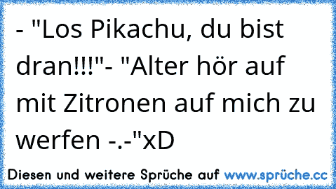 - "Los Pikachu, du bist dran!!!"
- "Alter hör auf mit Zitronen auf mich zu werfen -.-"
xD