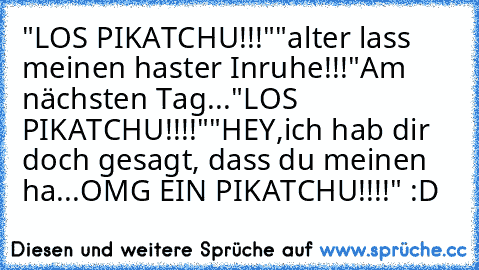 "LOS PIKATCHU!!!"
"alter lass meinen haster Inruhe!!!"
Am nächsten Tag...
"LOS PIKATCHU!!!!"
"HEY,ich hab dir doch gesagt, dass du meinen ha...OMG EIN PIKATCHU!!!!" :D