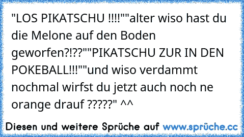 "LOS PIKATSCHU !!!!"
"alter wiso hast du die Melone auf den Boden geworfen?!??"
"PIKATSCHU ZUR IN DEN POKEBALL!!!"
"und wiso verdammt nochmal wirfst du jetzt auch noch ne orange drauf ?????" ^^