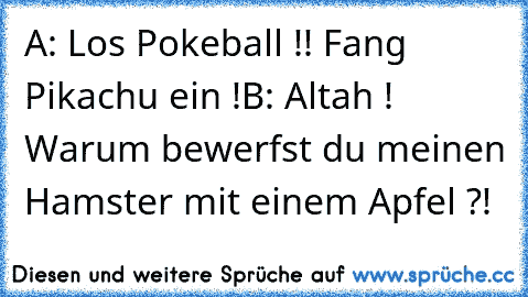 A: Los Pokeball !! Fang Pikachu ein !
B: Altah ! Warum bewerfst du meinen Hamster mit einem Apfel ?!