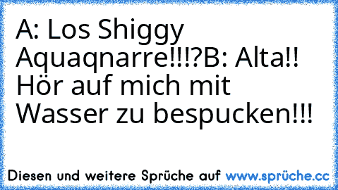 A: Los Shiggy Aquaqnarre!!!?
B: Alta!! Hör auf mich mit Wasser zu bespucken!!!