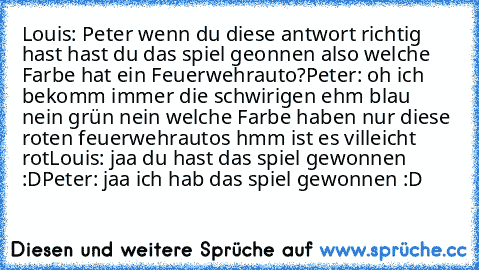 Louis: Peter wenn du diese antwort richtig hast hast du das spiel geonnen also welche Farbe hat ein Feuerwehrauto?
Peter: oh ich bekomm immer die schwirigen ehm blau nein grün nein welche Farbe haben nur diese roten feuerwehrautos hmm ist es villeicht rot
Louis: jaa du hast das spiel gewonnen :D
Peter: jaa ich hab das spiel gewonnen :D