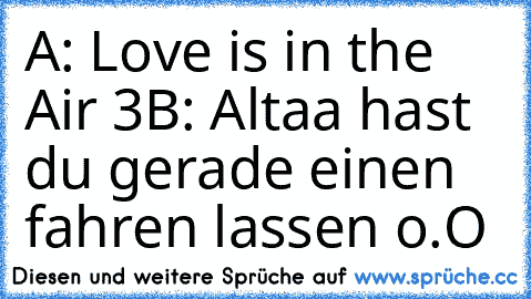 A: Love is in the Air ♥3
B: Altaa hast du gerade einen fahren lassen o.O