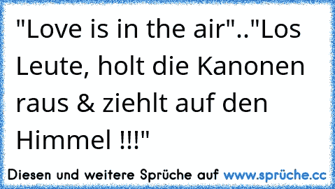 "Love is in the air"..
"Los Leute, holt die Kanonen raus & ziehlt auf den Himmel !!!"