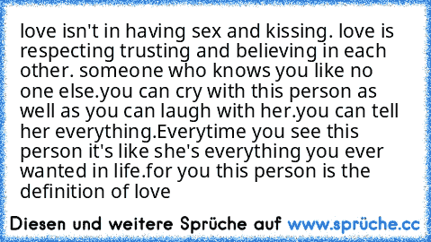 love isn't in having sex and kissing. love is respecting trusting and believing in each other. someone who knows you like no one else.
you can cry with this person as well as you can laugh with her.
you can tell her everything.
Everytime you see this person it's like she's everything you ever wanted in life.
for you this person is the definition of love ♥