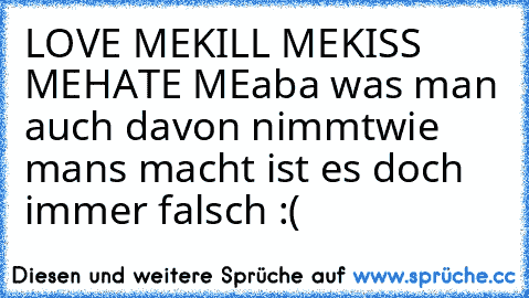 LOVE ME
KILL ME
KISS ME
HATE ME
aba was man auch davon nimmt
wie mans macht ist es doch immer falsch :´(