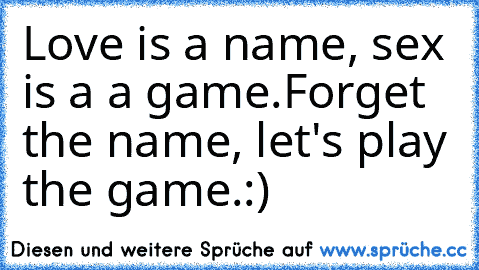 Love is a name, sex is a a game.
Forget the name, let's play the game.
:)