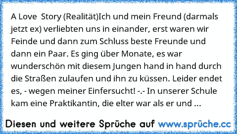 A Love  Story (Realität)
Ich und mein Freund (darmals jetzt ex) verliebten uns in einander, erst waren wir Feinde und dann zum Schluss beste Freunde und dann ein Paar. Es ging über Monate, es war wunderschön mit diesem Jungen hand in hand durch die Straßen zulaufen und ihn zu küssen. Leider endet es, - wegen meiner Einfersucht! -.- In unserer Schule kam eine Praktikantin, die elter war als er und ...