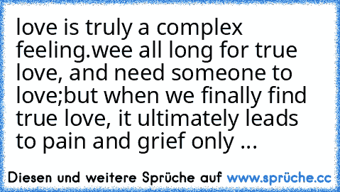 love is truly a complex feeling.
wee all long for true love, and need someone to love;
but when we finally find true love, it ultimately leads to pain and grief only ...