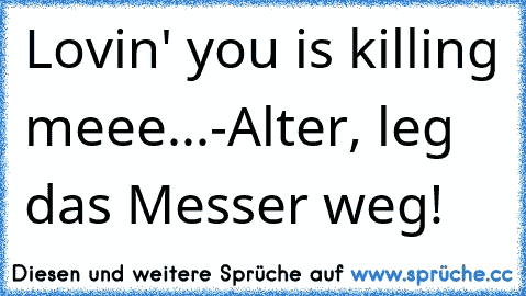 Lovin' you is killing meee...
-Alter, leg das Messer weg!