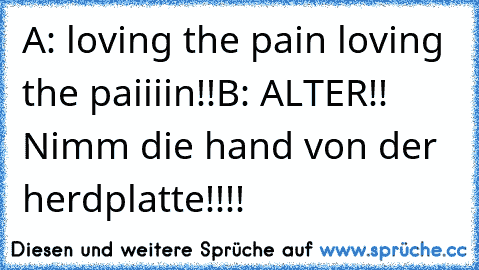 A: loving the pain loving the paiiiin!!
B: ALTER!! Nimm die hand von der herdplatte!!!!