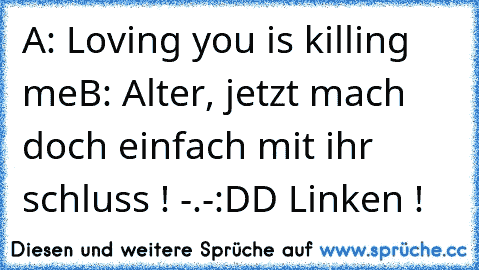 A: Loving you is killing me
B: Alter, jetzt mach doch einfach mit ihr schluss ! -.-
:DD Linken !