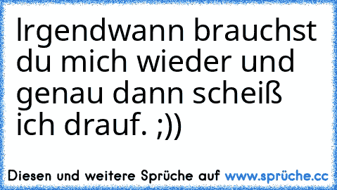 lrgendwann brauchst du mich wieder und genau dann scheiß ich drauf. ;))