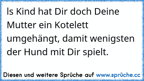 ls Kind hat Dir doch Deine Mutter ein Kotelett umgehängt, damit wenigsten der Hund mit Dir spielt.