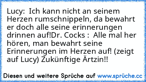 Lucy:  Ich kann nicht an seinem Herzen rumschnippeln, da bewahrt er doch alle seine erinnerungen drinnen auf!
Dr. Cocks :  Alle mal her hören, man bewahrt seine Erinnerungen im Herzen auf! (zeigt auf Lucy) Zukünftige Ärtzin!!