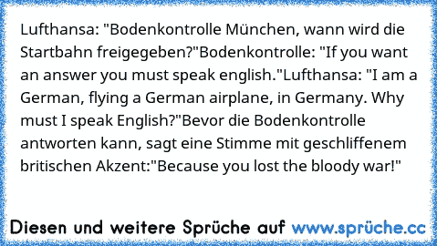 Lufthansa: "Bodenkontrolle München, wann wird die Startbahn freigegeben?"
Bodenkontrolle: "If you want an answer you must speak english."
Lufthansa: "I am a German, flying a German airplane, in Germany. Why must I speak English?"
Bevor die Bodenkontrolle antworten kann, sagt eine Stimme mit geschliffenem britischen Akzent:
"Because you lost the bloody war!"