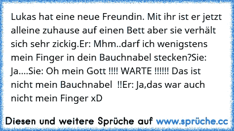 Lukas hat eine neue Freundin. Mit ihr ist er jetzt alleine zuhause auf einen Bett aber sie verhält sich sehr zickig.
Er: Mhm..darf ich wenigstens mein Finger in dein Bauchnabel stecken?
Sie: Ja
....
Sie: Oh mein Gott !!!! WARTE !!!!!! Das ist nicht mein Bauchnabel  !!
Er: Ja,das war auch nicht mein Finger xD