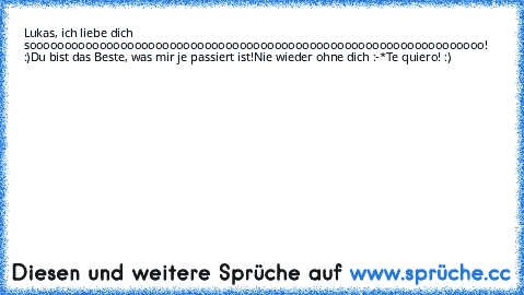 Lukas, ich liebe dich sooooooooooooooooooooooooooooooooooooooooooooooooooooooooooooooooo! :)
Du bist das Beste, was mir je passiert ist!
Nie wieder ohne dich :-*
Te quiero! :) ♥