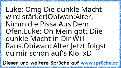 Luke: Omg Die dunkle Macht wird stärker!
Obiwan:Alter, Nimm die Pissa Aus Dem Ofen.
Luke: Oh Mein gott Diie dunkle Macht in Dir Will Raus.
Obiwan: Alter Jetzt folgst du mir schon auf's Klo. xD