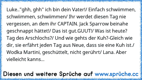 Luke.."ghh, ghh" ich bin dein Vater!/ Einfach schwiimmen, schwiimmen, schwiimmen/ Ihr werdet diesen Tag nie vergessen, an dem ihr CAPTAIN. Jack Sparrow beinahe geschnappt hättet!/ Das ist gut.GUUT!/ Was ist heute? Tag des Arschlochs?/ Und wie gehts der Kuh?-Gleich wie dir, sie erfährt jeden Tag aus Neue, dass sie eine Kuh ist./ Wodka Martini, geschüttelt, nicht gerührt/ Lana. Aber vielleicht kanns...