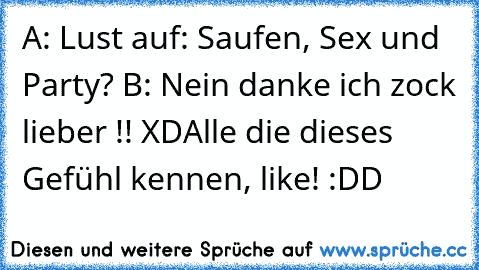 A: Lust auf: Saufen, Sex und Party? 
B: Nein danke ich zock lieber !! XD
Alle die dieses Gefühl kennen, like! :DD