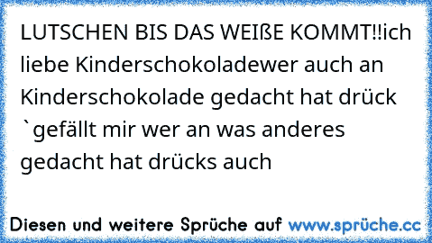 LUTSCHEN BIS DAS WEIßE KOMMT!!
ich liebe Kinderschokolade
wer auch an Kinderschokolade gedacht hat drück `gefällt mir´ wer an was anderes gedacht hat drück´s auch