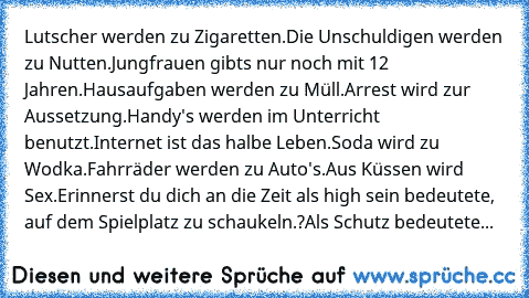 Lutscher werden zu Zigaretten.Die Unschuldigen werden zu Nutten.Jungfrauen gibts nur noch mit 12 Jahren.Hausaufgaben werden zu Müll.Arrest wird zur Aussetzung.Handy's werden im Unterricht benutzt.Internet ist das halbe Leben.Soda wird zu Wodka.Fahrräder werden zu Auto's.Aus Küssen wird Sex.
Erinnerst du dich an die Zeit als high sein bedeutete, auf dem Spielplatz zu schaukeln.?Als Schutz bedeut...