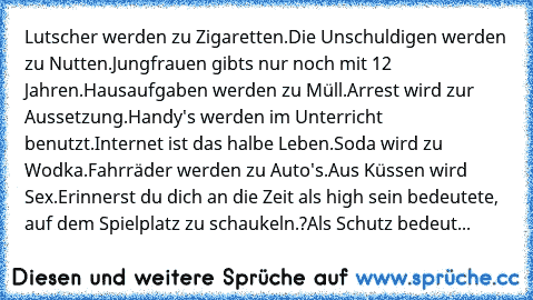 Lutscher werden zu Zigaretten.Die Unschuldigen werden zu Nutten.Jungfrauen gibts nur noch mit 12 Jahren.Hausaufgaben werden zu Müll.Arrest wird zur Aussetzung.Handy's werden im Unterricht benutzt.Internet ist das halbe Leben.Soda wird zu Wodka.Fahrräder werden zu Auto's.Aus Küssen wird Sex.
Erinnerst du dich an die Zeit als high sein bedeutete, auf dem Spielplatz zu schaukeln.?Als Schutz bedeut...