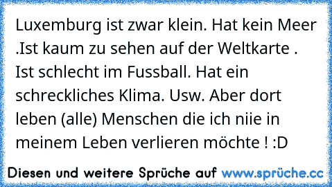 Luxemburg ist zwar klein. Hat kein Meer .Ist kaum zu sehen auf der Weltkarte . Ist schlecht im Fussball. Hat ein schreckliches Klima. Usw. Aber dort leben (alle) Menschen die ich niie in meinem Leben verlieren möchte ! :D 